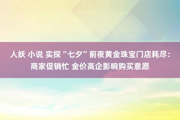 人妖 小说 实探“七夕”前夜黄金珠宝门店耗尽：商家促销忙 金价高企影响购买意愿