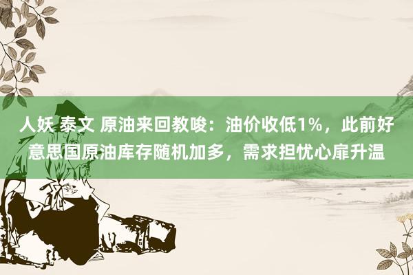 人妖 泰文 原油来回教唆：油价收低1%，此前好意思国原油库存随机加多，需求担忧心扉升温