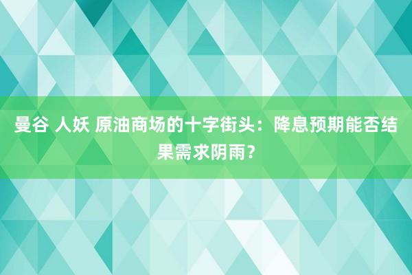 曼谷 人妖 原油商场的十字街头：降息预期能否结果需求阴雨？