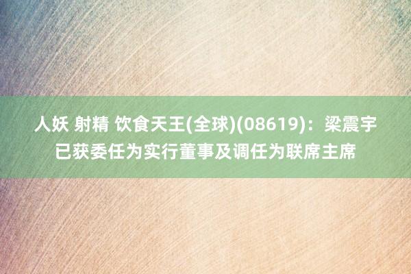 人妖 射精 饮食天王(全球)(08619)：梁震宇已获委任为实行董事及调任为联席主席