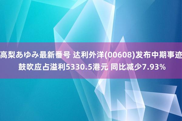 高梨あゆみ最新番号 达利外洋(00608)发布中期事迹 鼓吹应占溢利5330.5港元 同比减少7.93%