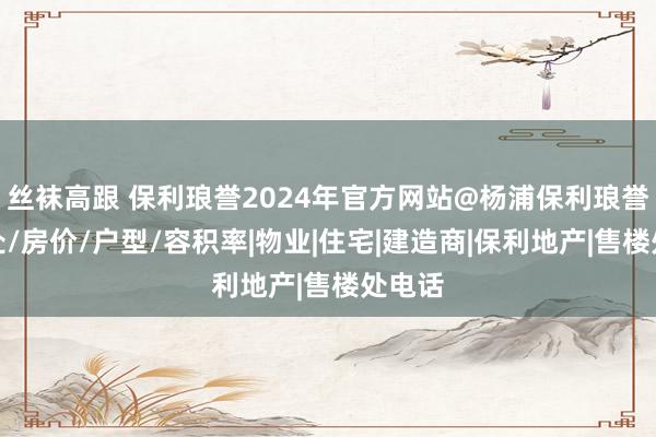 丝袜高跟 保利琅誉2024年官方网站@杨浦保利琅誉售楼处/房价/户型/容积率|物业|住宅|建造商|保利地产|售楼处电话