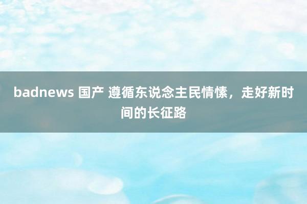 badnews 国产 遵循东说念主民情愫，走好新时间的长征路