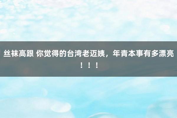 丝袜高跟 你觉得的台湾老迈姨，年青本事有多漂亮！！！