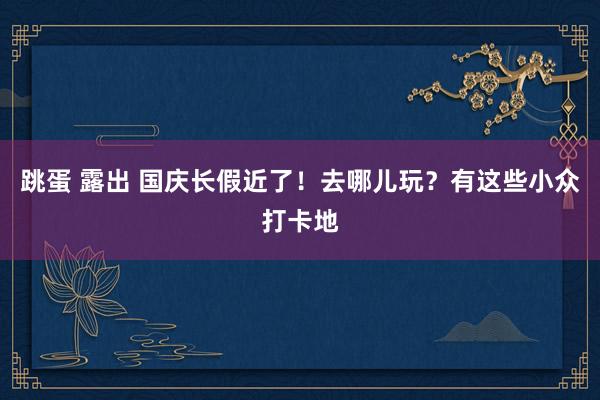 跳蛋 露出 国庆长假近了！去哪儿玩？有这些小众打卡地