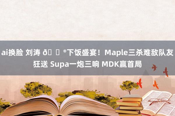 ai换脸 刘涛 🎮下饭盛宴！Maple三杀难敌队友狂送 Supa一炮三响 MDK赢首局