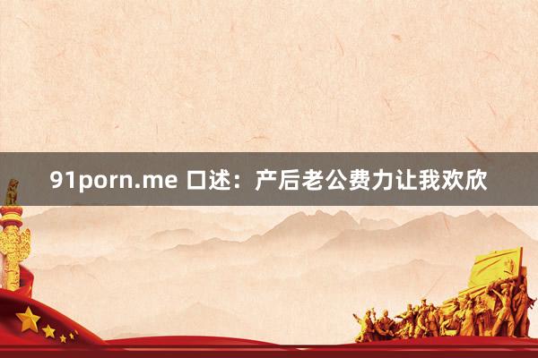 91porn.me 口述：产后老公费力让我欢欣