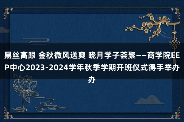 黑丝高跟 金秋微风送爽 晓月学子荟聚——商学院EEP中心2023-2024学年秋季学期开班仪式得手举办