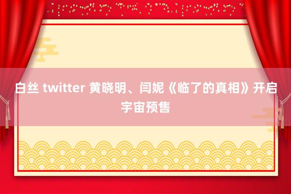 白丝 twitter 黄晓明、闫妮《临了的真相》开启宇宙预售