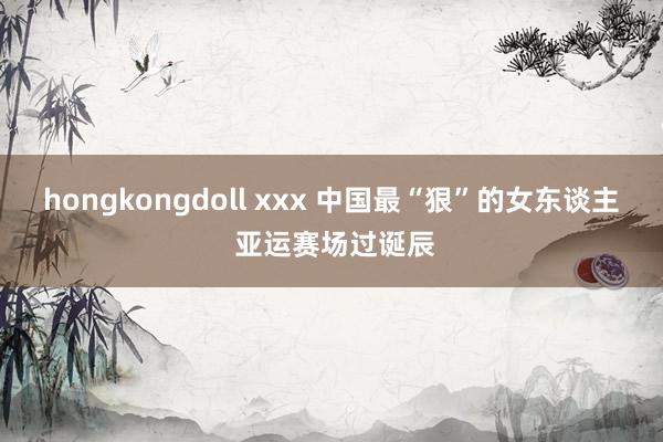 hongkongdoll xxx 中国最“狠”的女东谈主 亚运赛场过诞辰