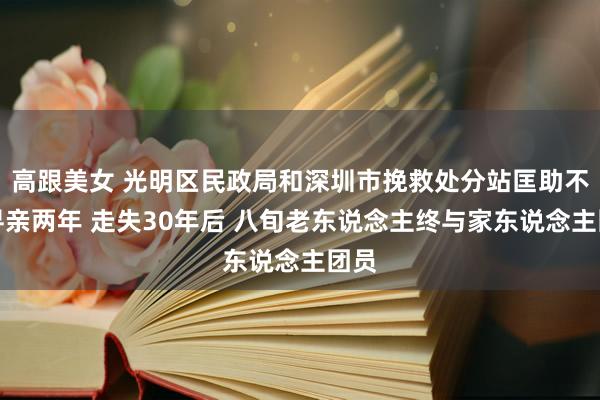 高跟美女 光明区民政局和深圳市挽救处分站匡助不息寻亲两年 走失30年后 八旬老东说念主终与家东说念主团员